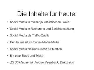 Die Inhalte für heute:
• Social Media in meiner journalistischen Praxis
• Social Media in Recherche und Berichterstattung
• Social Media als Trafﬁc-Quelle
• Der Journalist als Social-Media-Marke
• Social Media als Konkurrenz für Medien
• Ein paar Tipps und Tricks
• 20, 30 Minuten für Fragen, Feedback, Diskussion
 