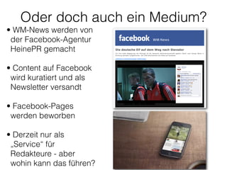 Oder doch auch ein Medium?
• WM-News werden von
der Facebook-Agentur
HeinePR gemacht 
• Content auf Facebook
wird kuratiert und als
Newsletter versandt 
• Facebook-Pages
werden beworben 
• Derzeit nur als
„Service“ für
Redakteure - aber
wohin kann das führen?
 