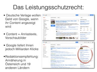 Das Leistungsschutzrecht:
• Deutsche Verlage wollen
Geld von Google, wenn
ihr Content angezeigt
wird 
• Content = Anrisstexte,
Vorschaubilder 
• Google liefert ihnen
jedoch Milliarden Klicks 
•Redaktionsempfehlung:
Annäherung in
Österreich und 19
anderen Ländern 
 
