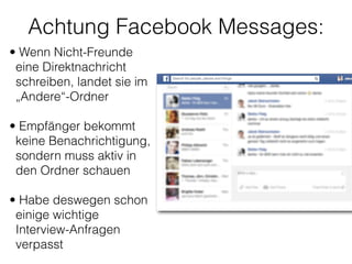 Achtung Facebook Messages:
• Wenn Nicht-Freunde
eine Direktnachricht
schreiben, landet sie im
„Andere“-Ordner 
• Empfänger bekommt
keine Benachrichtigung,
sondern muss aktiv in
den Ordner schauen 
• Habe deswegen schon
einige wichtige
Interview-Anfragen
verpasst 
 
 