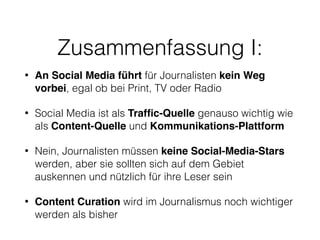 Zusammenfassung I:
• An Social Media führt für Journalisten kein Weg
vorbei, egal ob bei Print, TV oder Radio
• Social Media ist als Trafﬁc-Quelle genauso wichtig wie
als Content-Quelle und Kommunikations-Plattform
• Nein, Journalisten müssen keine Social-Media-Stars
werden, aber sie sollten sich auf dem Gebiet
auskennen und nützlich für ihre Leser sein
• Content Curation wird im Journalismus noch wichtiger
werden als bisher
 