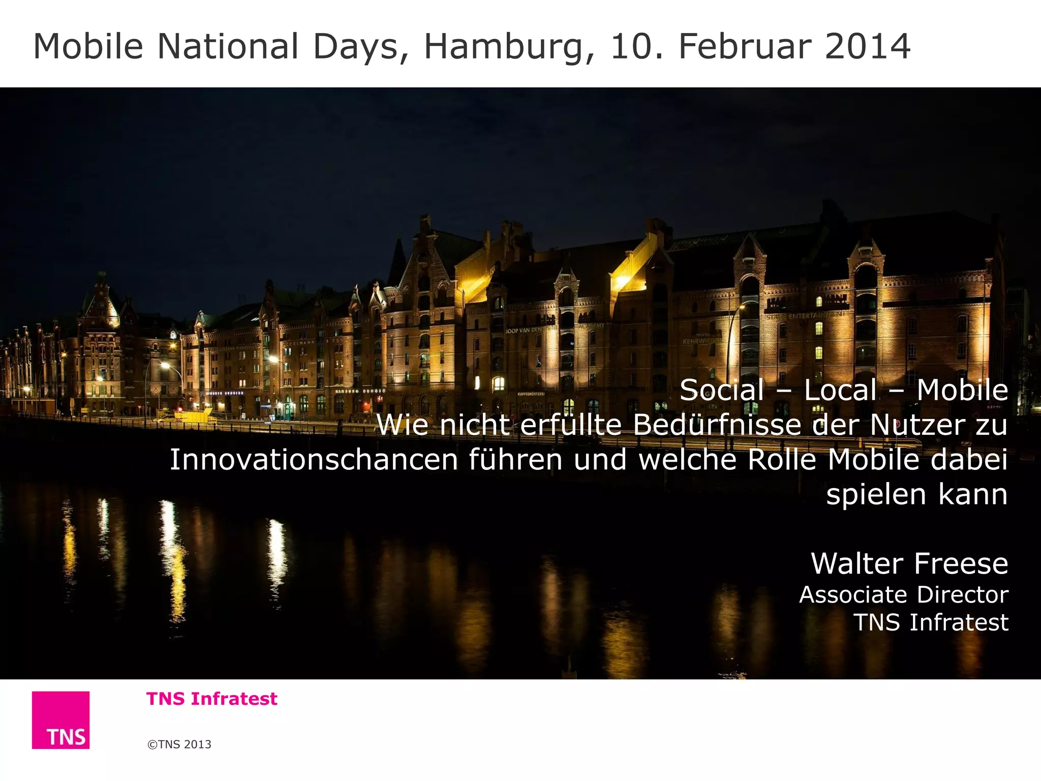 Mobile National Days, Hamburg, 10. Februar 2014

Social – Local – Mobile
Wie nicht erfüllte Bedürfnisse der Nutzer zu
Innovationschancen führen und welche Rolle Mobile dabei
spielen kann
Walter Freese

Associate Director
TNS Infratest
TNS Infratest
©TNS 2013

 