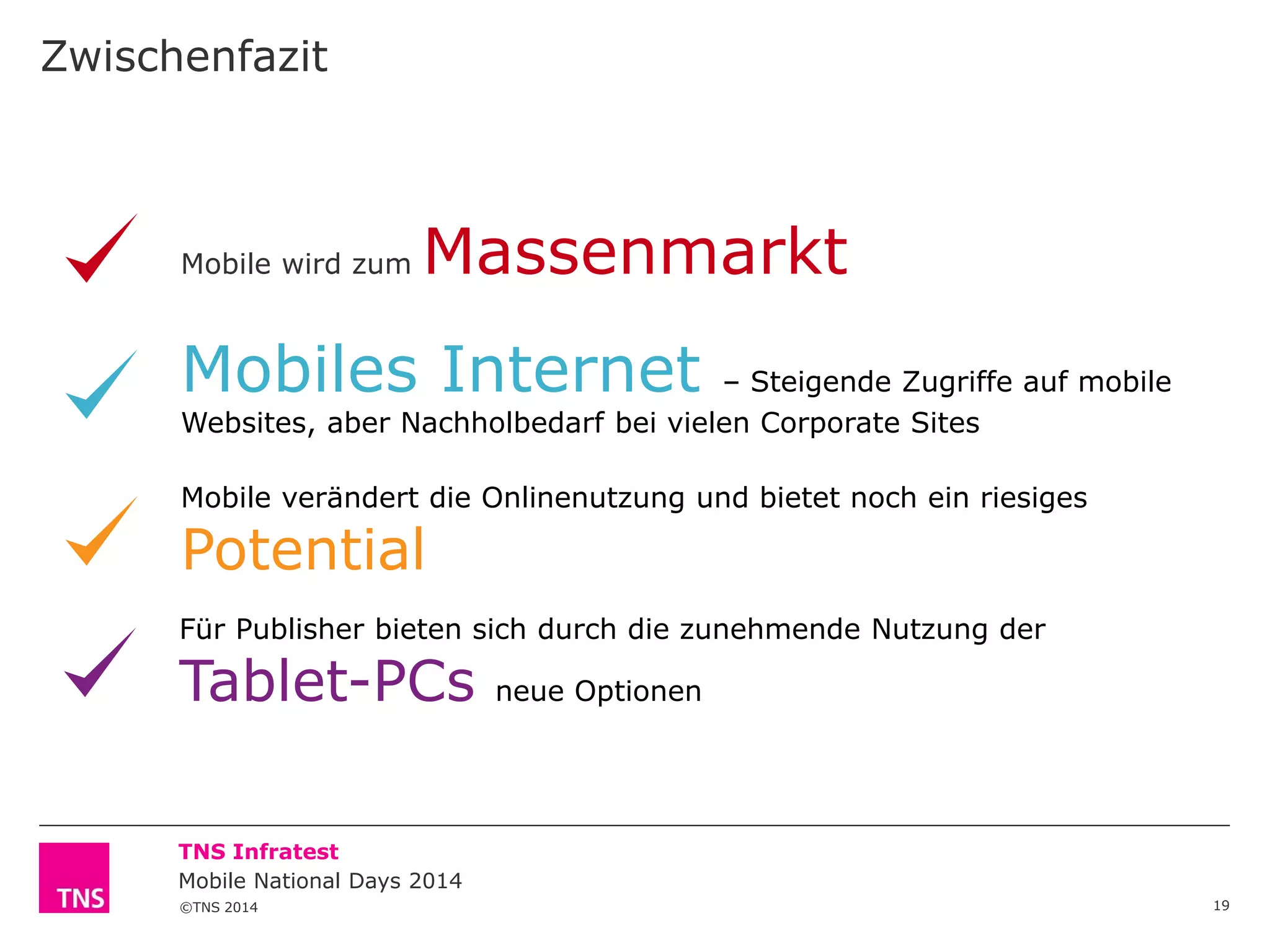 Zwischenfazit

Mobile wird zum

Massenmarkt

Mobiles Internet

– Steigende Zugriffe auf mobile
Websites, aber Nachholbedarf bei vielen Corporate Sites
Mobile verändert die Onlinenutzung und bietet noch ein riesiges

Potential

Für Publisher bieten sich durch die zunehmende Nutzung der

Tablet-PCs

neue Optionen

TNS Infratest
Mobile National Days 2014
©TNS 2014

19

 