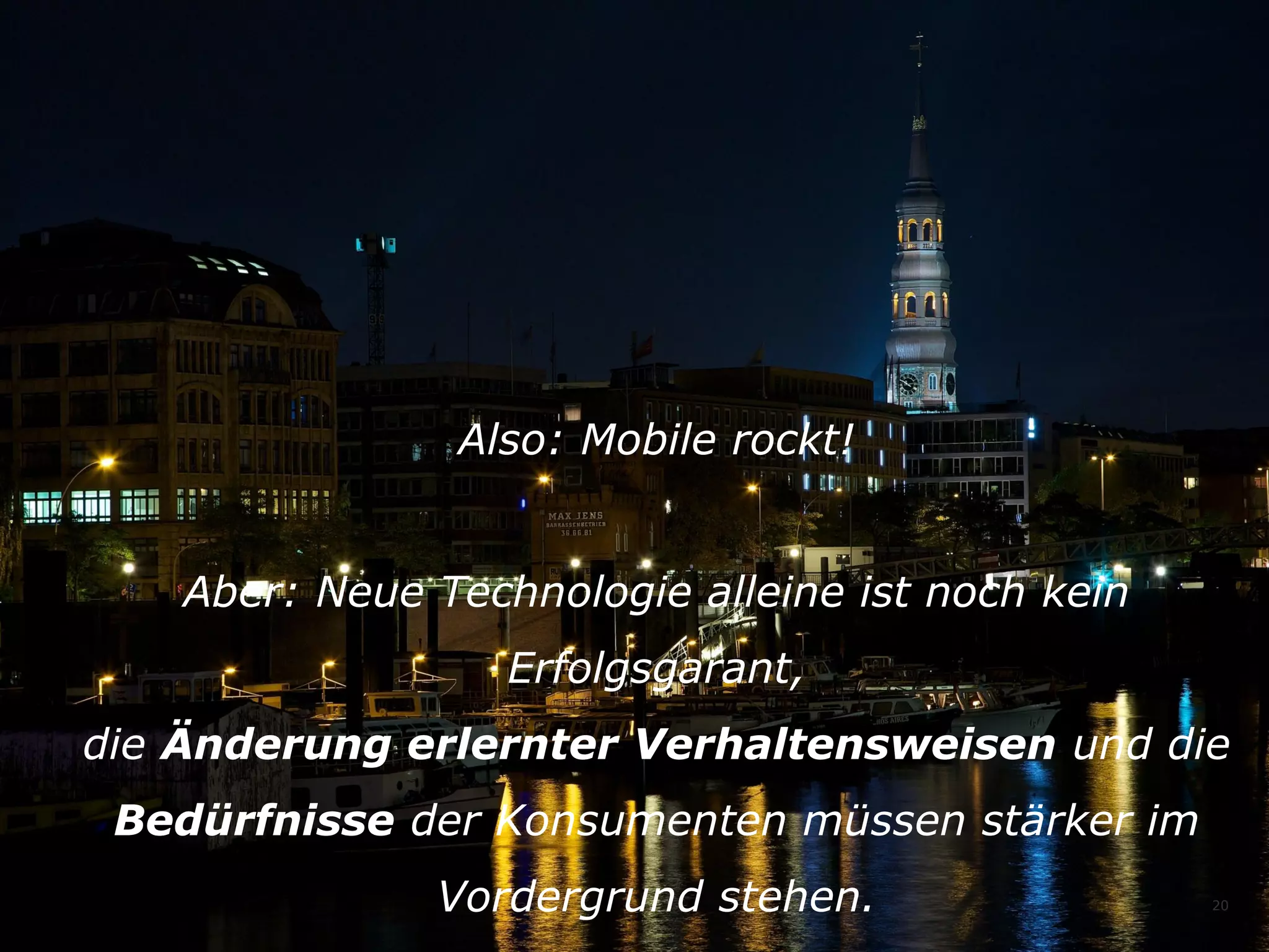 Also: Mobile rockt!
Aber: Neue Technologie alleine ist noch kein
Erfolgsgarant,
die Änderung erlernter Verhaltensweisen und die
Bedürfnisse der Konsumenten müssen stärker im
Vordergrund stehen.

20

 