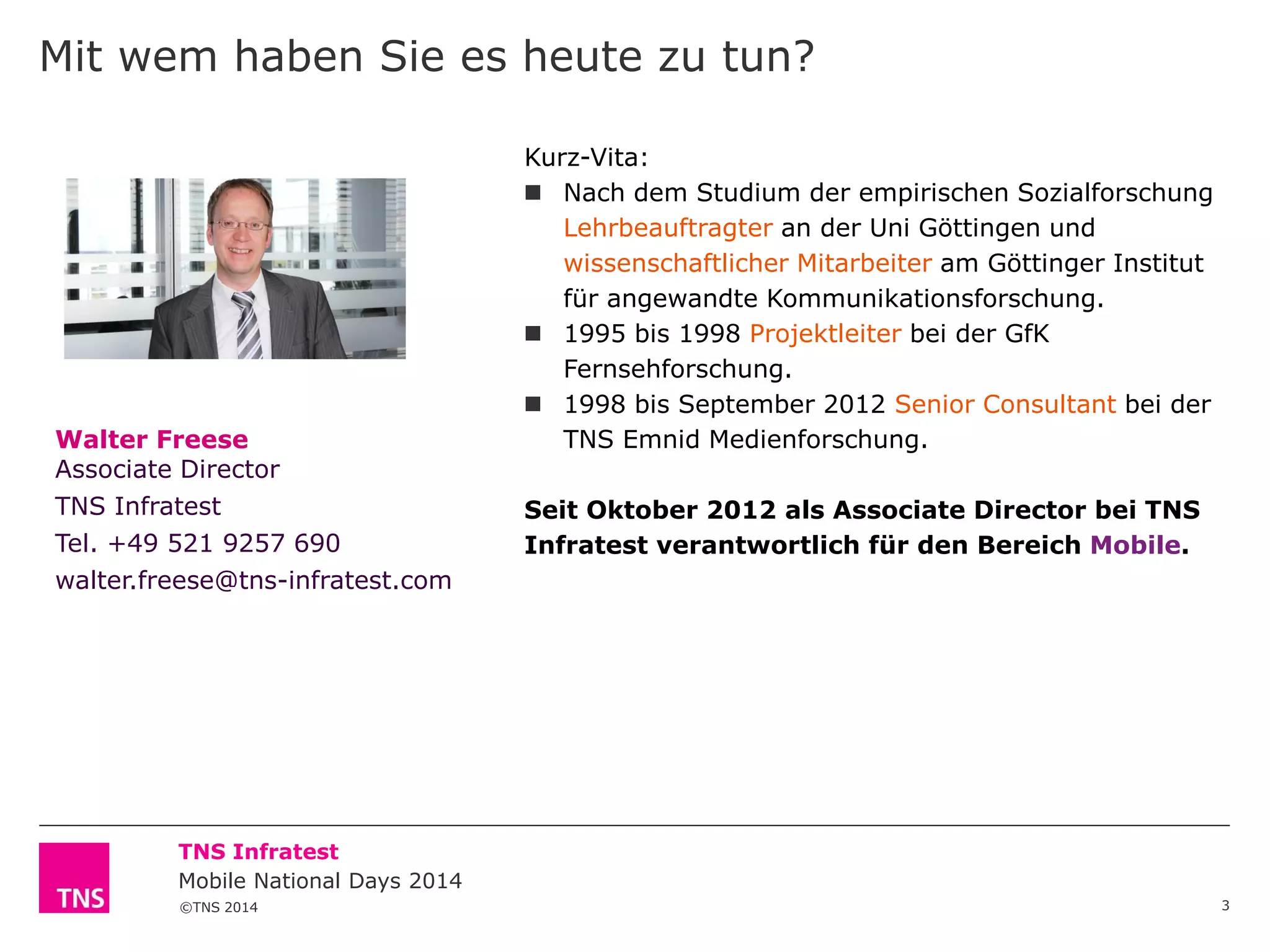 Mit wem haben Sie es heute zu tun?

Walter Freese
Associate Director
TNS Infratest
Tel. +49 521 9257 690
walter.freese@tns-infratest.com

Kurz-Vita:
 Nach dem Studium der empirischen Sozialforschung
Lehrbeauftragter an der Uni Göttingen und
wissenschaftlicher Mitarbeiter am Göttinger Institut
für angewandte Kommunikationsforschung.
 1995 bis 1998 Projektleiter bei der GfK
Fernsehforschung.
 1998 bis September 2012 Senior Consultant bei der
TNS Emnid Medienforschung.
Seit Oktober 2012 als Associate Director bei TNS
Infratest verantwortlich für den Bereich Mobile.

TNS Infratest
Mobile National Days 2014
©TNS 2014

3

 