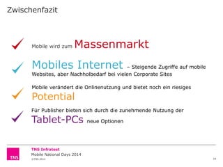 Zwischenfazit

Mobile wird zum

Massenmarkt

Mobiles Internet

– Steigende Zugriffe auf mobile
Websites, aber Nachholbedarf bei vielen Corporate Sites
Mobile verändert die Onlinenutzung und bietet noch ein riesiges

Potential

Für Publisher bieten sich durch die zunehmende Nutzung der

Tablet-PCs

neue Optionen

TNS Infratest
Mobile National Days 2014
©TNS 2014

19

 