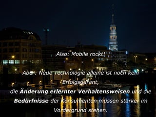 Also: Mobile rockt!
Aber: Neue Technologie alleine ist noch kein
Erfolgsgarant,
die Änderung erlernter Verhaltensweisen und die
Bedürfnisse der Konsumenten müssen stärker im
Vordergrund stehen.

20

 