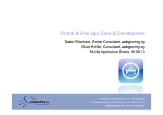 iPhone & iPad App Store & Development
 Daniel Ritschard, Senior Consultant, webgearing ag
            Oliver Kohler, Consultant, webgearing ag
                  Mobile Application Stores, 06.09.10




                          Binzstrasse 9 | CH-8045 Zürich | +41 (0)44 515 20 09
                  Zuchwilerstrasse 2 | CH-4500 Solothurn | +41 (0)32 621 21 12
                                 info@webgearing.com | www.webgearing.com
 