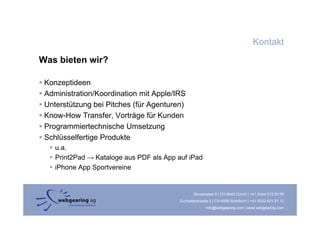 Kontakt
Was bieten wir?

 Konzeptideen
 Administration/Koordination mit Apple/IRS
 Unterstützung bei Pitches (für Agenturen)
 Know-How T
 K     H     Transfer, Vorträge für Kunden
                   f V t ä fü K d
 Programmiertechnische Umsetzung
 Schlüsselfertige Produkte
    u.a.
    Print2Pad → Kataloge aus PDF als App auf iPad
    iPhone App Sportvereine


                                                 Binzstrasse 9 | CH-8045 Zürich | +41 (0)44 515 20 09
                                         Zuchwilerstrasse 2 | CH-4500 Solothurn | +41 (0)32 621 21 12
                                                        info@webgearing.com | www.webgearing.com
 