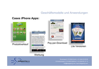 Geschäftsmodelle und Anwendungen
Cases iPhone Apps:




                           P       D   l d
                           Pay-per-Download
Produktverkauf
                                                             Lite Versionen


                 Werbung
                                         Binzstrasse 9 | CH-8045 Zürich | +41 (0)44 515 20 09
                                 Zuchwilerstrasse 2 | CH-4500 Solothurn | +41 (0)32 621 21 12
                                                info@webgearing.com | www.webgearing.com
 
