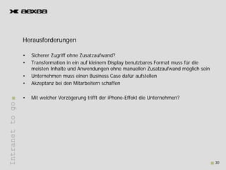 Herausforderungen
                 H     f d

                 •   Sicherer Zugriff ohne Zusatzaufwand?
                 •   Transformation in ein auf kleinem Display benutzbares Format muss für die
                     meisten Inhalte und Anwendungen ohne manuellen Zusatzaufwand möglich sein
                 •   Unternehmen muss einen Business Case dafür aufstellen
                 •   Akzeptanz bei den Mitarbeitern schaffen

                 •   Mit welcher Verzögerung trifft der iPhone-Effekt die Unternehmen?
Intranet to go
       t




                                                                                                 30
 