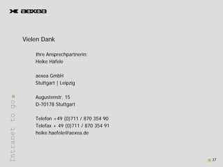 Vielen D k
                 Vi l Dank

                     Ihre Ansprechpartnerin:
                     Heike Häfele

                     aexea G bH
                           GmbH
                     Stuttgart | Leipzig

                     Augustenstr. 15
Intranet to go




                     D-70178 Stuttgart

                     Telefon +49 (0)711 / 870 354 90
                     Telefax + 49 (0)711 / 870 354 91
       t




                     heike.haefele@aexea.de




                                                        37
 