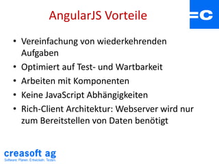 AngularJS Vorteile
• Vereinfachung von wiederkehrenden
Aufgaben
• Optimiert auf Test- und Wartbarkeit
• Arbeiten mit Komponenten
• Keine JavaScript Abhängigkeiten
• Rich-Client Architektur: Webserver wird nur
zum Bereitstellen von Daten benötigt
 