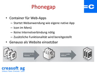 Phonegap
• Container für Web-Apps
– Startet Webanwendung wie eigene native App
– Icon im Menü
– Keine Internetverbindung nötig
– Zusätzliche Funktionalität wird bereitgestellt
• Genauso als Website einsetzbar
 