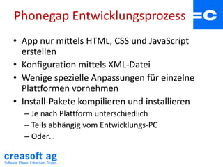 Phonegap Entwicklungsprozess
• App nur mittels HTML, CSS und JavaScript
erstellen
• Konfiguration mittels XML-Datei
• Wenige spezielle Anpassungen für einzelne
Plattformen vornehmen
• Install-Pakete kompilieren und installieren
– Je nach Plattform unterschiedlich
– Teils abhängig vom Entwicklungs-PC
– Oder…
 