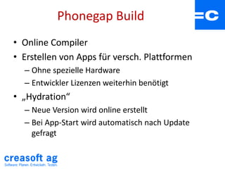 Phonegap Build
• Online Compiler
• Erstellen von Apps für versch. Plattformen
– Ohne spezielle Hardware
– Entwickler Lizenzen weiterhin benötigt
• „Hydration“
– Neue Version wird online erstellt
– Bei App-Start wird automatisch nach Update
gefragt
 