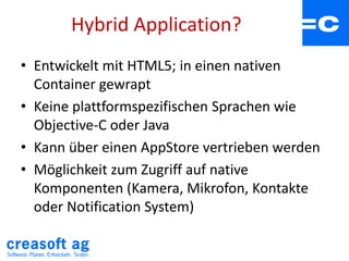 Hybrid Application?
• Entwickelt mit HTML5; in einen nativen
Container gewrapt
• Keine plattformspezifischen Sprachen wie
Objective-C oder Java
• Kann über einen AppStore vertrieben werden
• Möglichkeit zum Zugriff auf native
Komponenten (Kamera, Mikrofon, Kontakte
oder Notification System)
 