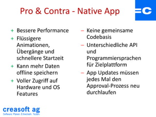 Pro & Contra - Native App
+ Bessere Performance
+ Flüssigere
Animationen,
Übergänge und
schnellere Startzeit
+ Kann mehr Daten
offline speichern
+ Voller Zugriff auf
Hardware und OS
Features
 Keine gemeinsame
Codebasis
 Unterschiedliche API
und
Programmiersprachen
für Zielplattform
 App Updates müssen
jedes Mal den
Approval-Prozess neu
durchlaufen
 