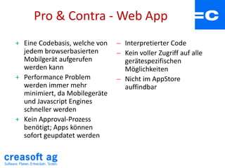 Pro & Contra - Web App
+ Eine Codebasis, welche von
jedem browserbasierten
Mobilgerät aufgerufen
werden kann
+ Performance Problem
werden immer mehr
minimiert, da Mobilegeräte
und Javascript Engines
schneller werden
+ Kein Approval-Prozess
benötigt; Apps können
sofort geupdatet werden
 Interpretierter Code
 Kein voller Zugriff auf alle
gerätespezifischen
Möglichkeiten
 Nicht im AppStore
auffindbar
 