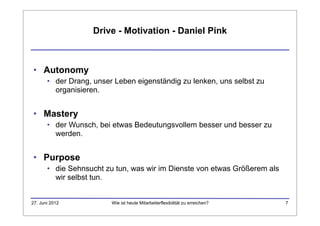 Drive - Motivation - Daniel Pink



• Autonomy
       • der Drang, unser Leben eigenständig zu lenken, uns selbst zu
         organisieren.


• Mastery
       • der Wunsch, bei etwas Bedeutungsvollem besser und besser zu
         werden.


• Purpose
       • die Sehnsucht zu tun, was wir im Dienste von etwas Größerem als
         wir selbst tun.


27. Juni 2012            Wie ist heute Mitarbeiterflexibilität zu erreichen?   7
 