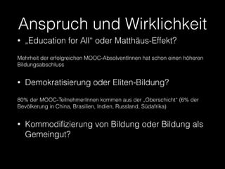 Anspruch und Wirklichkeit
•

„Education for All“ oder Matthäus-Effekt?

Mehrheit der erfolgreichen MOOC-AbsolventInnen hat schon einen höheren
Bildungsabschluss

•

Demokratisierung oder Eliten-Bildung?

80% der MOOC-TeilnehmerInnen kommen aus der „Oberschicht“ (6% der
Bevölkerung in China, Brasilien, Indien, Russland, Südafrika)

•

Kommodiﬁzierung von Bildung oder Bildung als
Gemeingut?

 