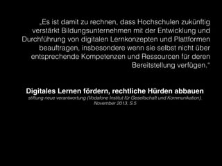 „Es ist damit zu rechnen, dass Hochschulen zukünftig
verstärkt Bildungsunternehmen mit der Entwicklung und
Durchführung von digitalen Lernkonzepten und Plattformen
beauftragen, insbesondere wenn sie selbst nicht über
entsprechende Kompetenzen und Ressourcen für deren
Bereitstellung verfügen.“
!
!

Digitales Lernen fördern, rechtliche Hürden abbauen!
stiftung neue verantwortung (Vodafone Institut für Gesellschaft und Kommunikation),
November 2013, S.5

!

 