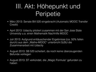 III. Akt: Höhepunkt und
Peripetie
•

März 2013: Senate Bill 520 eingebracht (Automatic MOOC Transfer
Credit)

•

April 2013: Udacity pilotiert zusammen mit der San Jose State
University u.a. einen Mathematik Nachhilfe MOOC

•

Juli 2013: Aufgrund enttäuschender Ergebnisse (ca. 50% fallen
durch) aus dem „Mathe-MOOC“ unterbricht SJSU die
Zusammenarbeit mit Udacity

•

August 2013: SB 520 scheitert, da noch keine überzeugenden
Befunde vorliegen

•

August 2013: ST verkündet, die „Magic Formula“ gefunden zu
haben

 
