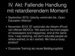 IV. Akt: Fallende Handlung
mit retardierendem Moment
•

September 2013: Udacity verkündet die „Open
Education Alliance“

•

November 2013: ST verkündet die Abkehr (Pivot)
von offenen MOOCs: "We were on the front pages
of newspapers and magazines, and at the same
time, I was realizing, we don't educate people as
others wished, or as I wished. We have a lousy
product“

•

Corporate Training als neues Betätigungsfeld

 