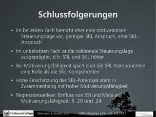 Schlussfolgerungen
   Im beliebten Fach herrscht eher eine motivationale
      Steuerungslage vor, geringer SRL Anspruch, eher SKL-
      Anspruch
   Im unbeliebten Fach ist die volitionale Steuerungslage
      ausgeprägter, d.h. SRL und SKL höher
   Bei Motivierungsfähigkeit spielt eher die SRL-Komponenten
      eine Rolle als die SKL-Komponenten
   Hohe Einschätzung des SRL-Potentials steht in
      Zusammenhang mit hoher Motivierungsfähigkeit
   Regressionsanlyse: Einfluss von SSI und Meta auf
      Motivierungsfähigkeit: ß .29 und .24

             Deimann & Gronki-Jost   MPK München | 25. - 26. Juli 2011
 