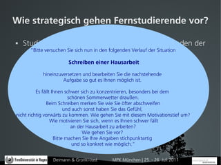 Wie strategisch gehen Fernstudierende vor?

   Studie im WS 2010/2011 bei 301 BA-Studierenden der
      ”Bitte versuchen Sie sich nun in den folgenden Verlauf der Situation
      FernUniversität in Hagen, davon 128 komplette
      Datensätze Schreiben einer Hausarbeit
   105 TN weiblich, Ø Alter: 38Sie die nachstehende
           hineinzuversetzen und bearbeiten Jahre, 95 TN
                    Aufgabe so gut es Ihnen möglich ist.
      Teilzeitstudium
          Es fällt Ihnen schwer sich zu konzentrieren, besonders bei dem
  Einsatz LIST, Willenstest und Items aus der PISA-Studie
                           schönen Sommerwetter draußen.
               Beim Schreiben merken Sie wie Sie öfter abschweifen
 Fünf selbstreflexive Fragen Sie dasDurchführung einer
                         und auch sonst haben zur Gefühl,
nicht richtig vorwärts zu kommen. Wie gehen Sie mit diesem Motivationstief um?
       Hausarbeit und zusich, wenn es Ihnen schwer fällt
                  Wie motivieren Sie typischen Lernsituationen
                            an der Hausarbeit zu arbeiten?
                                 Wie gehen Sie vor?
                    Bitte machen Sie Ihre Angaben stichpunktartig
                             und so konkret wie möglich.”


               Deimann & Gronki-Jost    MPK München | 25. - 26. Juli 2011
 