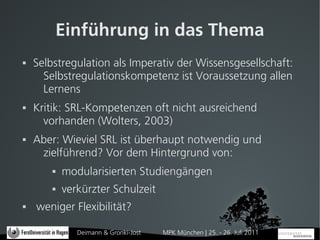 Einführung in das Thema
   Selbstregulation als Imperativ der Wissensgesellschaft:
      Selbstregulationskompetenz ist Voraussetzung allen
      Lernens
   Kritik: SRL-Kompetenzen oft nicht ausreichend
      vorhanden (Wolters, 2003)
   Aber: Wieviel SRL ist überhaupt notwendig und
     zielführend? Vor dem Hintergrund von:
           modularisierten Studiengängen
           verkürzter Schulzeit
   weniger Flexibilität?

               Deimann & Gronki-Jost   MPK München | 25. - 26. Juli 2011
 