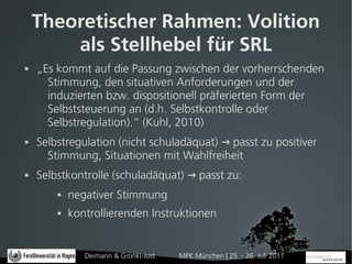 Theoretischer Rahmen: Volition
        als Stellhebel für SRL
   „Es kommt auf die Passung zwischen der vorherrschenden
      Stimmung, den situativen Anforderungen und der
      induzierten bzw. dispositionell präferierten Form der
      Selbststeuerung an (d.h. Selbstkontrolle oder
      Selbstregulation).“ (Kuhl, 2010)
   Selbstregulation (nicht schuladäquat) → passt zu positiver
      Stimmung, Situationen mit Wahlfreiheit
   Selbstkontrolle (schuladäquat) → passt zu:
           negativer Stimmung
           kontrollierenden Instruktionen


               Deimann & Gronki-Jost   MPK München | 25. - 26. Juli 2011
 