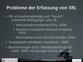Probleme der Erfassung von SRL
   SRL ist situationsabhängig und ”braucht”
      auslösende Bedingungen, wie z.B.:
          Motivationale Interferenzen (Fries, 2006)
          Resisting to temptation (Patterson & Mischel,
             1976)
          Multimediales Lernen (Deimann & Keller, 2006)
   Strategiereife erforderlich (Hasselhorn, 1996)
   Beschränkungen durch Selbstbeobachtung (z.B.
      Artelt, 2000) und geringer Grad an Spezifität

              Deimann & Gronki-Jost   MPK München | 25. - 26. Juli 2011
 