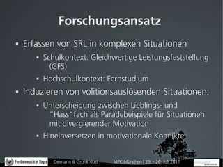 Forschungsansatz
   Erfassen von SRL in komplexen Situationen
          Schulkontext: Gleichwertige Leistungsfeststellung
             (GFS)
          Hochschulkontext: Fernstudium
   Induzieren von volitionsauslösenden Situationen:
          Unterscheidung zwischen Lieblings- und
            ”Hass”fach als Paradebeispiele für Situationen
            mit divergierender Motivation
          Hineinversetzen in motivationale Konflikte


              Deimann & Gronki-Jost   MPK München | 25. - 26. Juli 2011
 