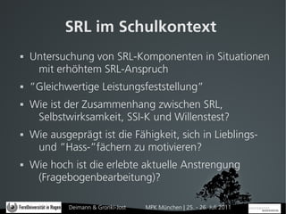 SRL im Schulkontext
   Untersuchung von SRL-Komponenten in Situationen
     mit erhöhtem SRL-Anspruch
   ”Gleichwertige Leistungsfeststellung”
   Wie ist der Zusammenhang zwischen SRL,
     Selbstwirksamkeit, SSI-K und Willenstest?
   Wie ausgeprägt ist die Fähigkeit, sich in Lieblings-
     und ”Hass-”fächern zu motivieren?
   Wie hoch ist die erlebte aktuelle Anstrengung
     (Fragebogenbearbeitung)?

            Deimann & Gronki-Jost   MPK München | 25. - 26. Juli 2011
 