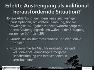 Erlebte Anstrengung als volitional
    herausfordernde Situation?
Höhere Ablenkung, geringere Persistenz, weniger
 Spaßempfinden, schlechtere Stimmung, höhere
 Schwierigkeit (Aufgaben zu beantworten) hängt mit
 hohem Anstrengungserleben während der Befragung
 zusammen (-.14 bis -.39)
   Gründe: Reliabilität; motivationale und emotionale
      ”Kosten”
   Prozessorientiertes Maß für motivationale und
      volitionale Steuerungslage ermöglicht
      Feinabstimmung von Interventionen in
      Lernsituationen

             Deimann & Gronki-Jost   MPK München | 25. - 26. Juli 2011
 