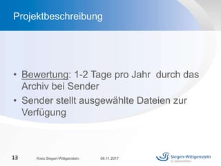 • Bewertung: 1-2 Tage pro Jahr durch das
Archiv bei Sender
• Sender stellt ausgewählte Dateien zur
Verfügung
06.11.2017Kreis Siegen-Wittgenstein13
Projektbeschreibung
 