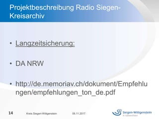 • Langzeitsicherung:
• DA NRW
• http://de.memoriav.ch/dokument/Empfehlu
ngen/empfehlungen_ton_de.pdf
06.11.2017Kreis Siegen-Wittgenstein14
Projektbeschreibung Radio Siegen-
Kreisarchiv
 