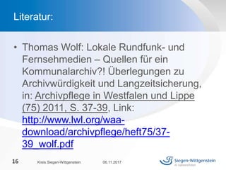 • Thomas Wolf: Lokale Rundfunk- und
Fernsehmedien – Quellen für ein
Kommunalarchiv?! Überlegungen zu
Archivwürdigkeit und Langzeitsicherung,
in: Archivpflege in Westfalen und Lippe
(75) 2011, S. 37-39, Link:
http://www.lwl.org/waa-
download/archivpflege/heft75/37-
39_wolf.pdf
06.11.2017Kreis Siegen-Wittgenstein16
Literatur:
 