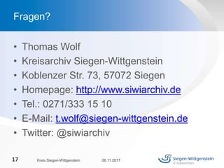 • Thomas Wolf
• Kreisarchiv Siegen-Wittgenstein
• Koblenzer Str. 73, 57072 Siegen
• Homepage: http://www.siwiarchiv.de
• Tel.: 0271/333 15 10
• E-Mail: t.wolf@siegen-wittgenstein.de
• Twitter: @siwiarchiv
06.11.2017Kreis Siegen-Wittgenstein17
Fragen?
 