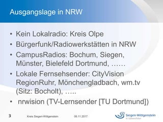 • Kein Lokalradio: Kreis Olpe
• Bürgerfunk/Radiowerkstätten in NRW
• CampusRadios: Bochum, Siegen,
Münster, Bielefeld Dortmund, ……
• Lokale Fernsehsender: CityVision
RegionRuhr, Mönchengladbach, wm.tv
(Sitz: Bocholt), …..
• nrwision (TV-Lernsender [TU Dortmund])
06.11.2017Kreis Siegen-Wittgenstein3
Ausgangslage in NRW
 