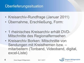 • Kreisarchiv-Rundfrage (Januar 2011)
• Übernahme, Erschließung, Form:
• 1 rheinisches Kreisarchiv erhält DVD-
Mitschnitte des Regionalfernsehen
• Kreisarchiv Borken: Mitschnitte von
Sendungen mit Kreisthemen bzw. –
mitarbeitern (Tonband, Videoband, digital,
excel-Liste)
06.11.2017Kreis Siegen-Wittgenstein4
Überlieferungssituation
 