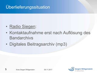 • Radio Siegen:
• Kontaktaufnahme erst nach Auflösung des
Bandarchivs
• Digitales Beitragsarchiv (mp3)
06.11.2017Kreis Siegen-Wittgenstein5
Überlieferungssituation
 