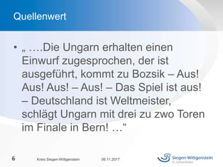 • „ ….Die Ungarn erhalten einen
Einwurf zugesprochen, der ist
ausgeführt, kommt zu Bozsik – Aus!
Aus! Aus! – Aus! – Das Spiel ist aus!
– Deutschland ist Weltmeister,
schlägt Ungarn mit drei zu zwo Toren
im Finale in Bern! …“
06.11.2017Kreis Siegen-Wittgenstein6
Quellenwert
 