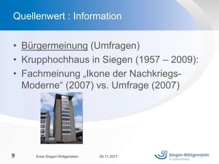 • Bürgermeinung (Umfragen)
• Krupphochhaus in Siegen (1957 – 2009):
• Fachmeinung „Ikone der Nachkriegs-
Moderne“ (2007) vs. Umfrage (2007)
06.11.2017Kreis Siegen-Wittgenstein9
Quellenwert : Information
 