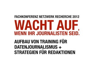 FACHKONFERENZ NETZWERK RECHERCHE 2012


WACHT AUF,
WENN IHR JOURNALISTEN SEID.
AUFBAU VON TRAINING FÜR
DATENJOURNALISMUS +
STRATEGIEN FÜR REDAKTIONEN
 