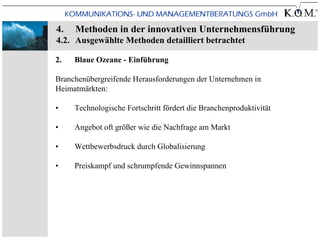 4.   Methoden in der innovativen Unternehmensführung
4.2. Ausgewählte Methoden detailliert betrachtet

2.   Blaue Ozeane - Einführung

Branchenübergreifende Herausforderungen der Unternehmen in
Heimatmärkten:

•    Technologische Fortschritt fördert die Branchenproduktivität

•    Angebot oft größer wie die Nachfrage am Markt

•    Wettbewerbsdruck durch Globalisierung

•    Preiskampf und schrumpfende Gewinnspannen
 