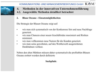 4.    Methoden in der innovativen Unternehmensführung
4.2. Ausgewählte Methoden detailliert betrachtet

2.   Blaue Ozeane - Einsatzmöglichkeiten

Die Strategie der Blauen Ozeane zeigt auf:

•    wie man sich systematisch von der Konkurrenz löst und neue Nachfrage
     generiert.
•    wie man Chancen einer neuen Geschäftsidee maximiert und Risiken
     minimiert.
•    wie man vollkommen neue Nutzen für die Kunden generiert.
•    wie man seine gewohnten, auf den Wettbewerb ausgerichteten
     Denkbahnen verlässt.

Neben den alten Märkten müssen daher systematisch die profitablen Blauen
Ozeane erobert werden durch definierte

                             Suchpfade.
 