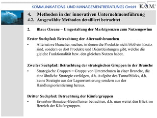 4.   Methoden in der innovativen Unternehmensführung
4.2. Ausgewählte Methoden detailliert betrachtet

2.   Blaue Ozeane – Umgestaltung der Marktgrenzen zum Nutzengewinn

Erster Suchpfad: Betrachtung der Alternativbranchen
•    Alternative Branchen suchen, in denen die Produkte nicht bloß ein Ersatz
     sind, sondern es dort Produkte und Dienstleistungen gibt, welche die
     gleiche Funktionalität bzw. den gleichen Nutzen haben.

Zweiter Suchpfad: Betrachtung der strategischen Gruppen in der Branche
•    Strategische Gruppen = Gruppe von Unternehmen in einer Branche, die
     eine ähnliche Strategie verfolgen, d.h. Aufgabe des Tunnelblicks, d.h.
     keine Strategie aus der Lageorientierung sondern aus der
     Handlungsorientierung heraus.

Dritter Suchpfad: Betrachtung der Käufergruppen
•     Erwerber-Benutzer-Beeinflusser betrachten, d.h. man weitet den Blick im
      Bereich der Käufergruppen.
 