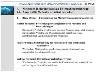 4.   Methoden in der innovativen Unternehmensführung
4.2. Ausgewählte Methoden detailliert betrachtet

2.   Blaue Ozeane – Umgestaltung der Marktgrenzen zum Nutzengewinn

Vierter Suchpfad: Betrachtung der komplementären Produkte und
                  Dienstleistungen
•    Die meisten Produkte werden nicht in einem Vakuum verwendet, sondern
     durch andere Produkte und Dienstleistungen beeinflusst. Neue
     Kombinationen von Leistungen und Produkten.

Fünfter Suchpfad: Betrachtung der funktionalen oder emotionalen
                  Kaufmotive
•    Wechsel der Motivstruktur von Leistungsmotiv (funktional) zur
     emotionalen Beziehungsmotivlage.

Sechster Suchpfad: Betrachtung nachhaltiger Trends
•    Wie ändert der Trend den Nutzen für die Kunden und wie wirkt sich das
     auf das eigene Geschäftsmodell aus.
 